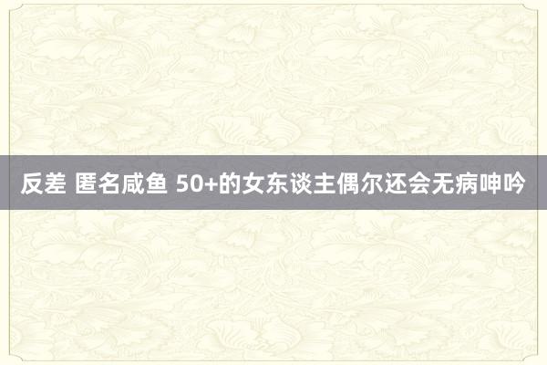 反差 匿名咸鱼 50+的女东谈主偶尔还会无病呻吟